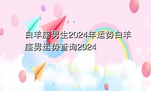 白羊座男生2024年运势白羊座男运势查询2024