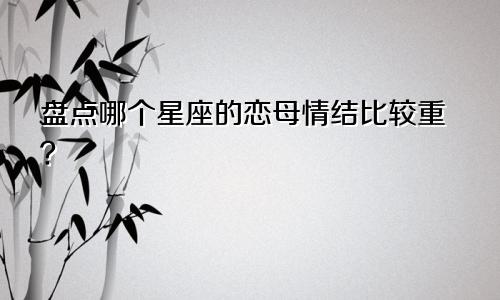 盘点哪个星座的恋母情结比较重？