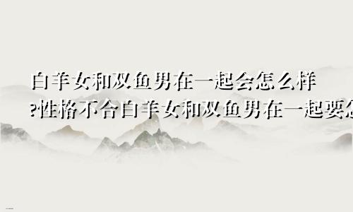 白羊女和双鱼男在一起会怎么样?性格不合白羊女和双鱼男在一起要怎样相处呢