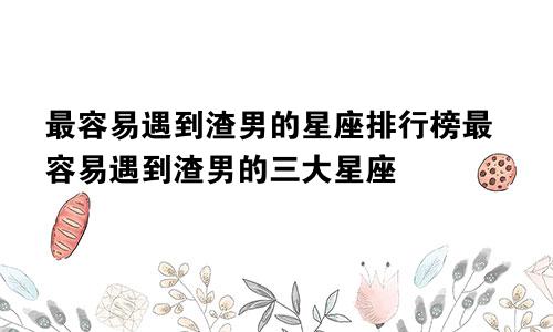 最容易遇到渣男的星座排行榜最容易遇到渣男的三大星座