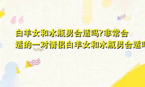 白羊女和水瓶男合适吗?非常合适的一对情侣白羊女和水瓶男合适吗?非常合适的一对夫妻