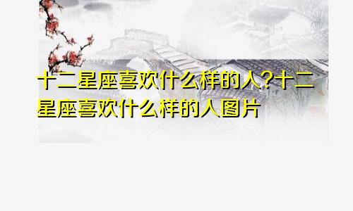 十二星座喜欢什么样的人?十二星座喜欢什么样的人图片