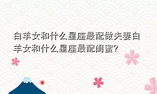 白羊女和什么星座最配做夫妻白羊女和什么星座最配闺蜜?