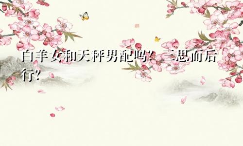 白羊女和天秤男配吗？三思而后行？