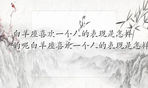 白羊座喜欢一个人的表现是怎样的呢白羊座喜欢一个人的表现是怎样的女生