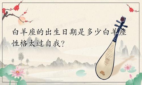 白羊座的出生日期是多少白羊座性格太过自我?