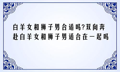 白羊女和狮子男合适吗?双向奔赴白羊女和狮子男适合在一起吗