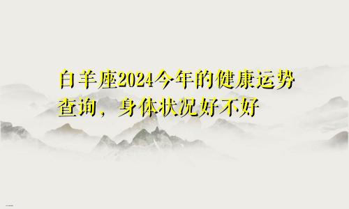 白羊座2024今年的健康运势查询,身体状况好不好
