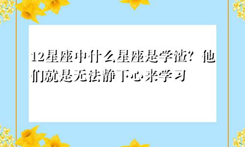 12星座中什么星座是学渣？他们就是无法静下心来学习