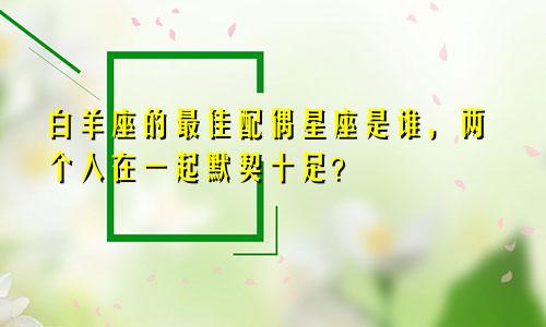 白羊座的最佳配偶星座是谁,两个人在一起默契十足?