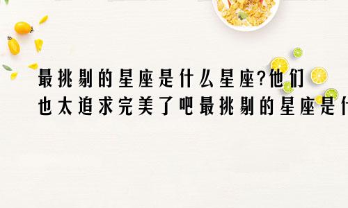 最挑剔的星座是什么星座?他们也太追求完美了吧最挑剔的星座是什么星座?他们也太追求完美了