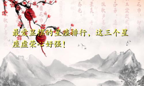 最爱显摆的星座排行，这三个星座虚荣心好强！
