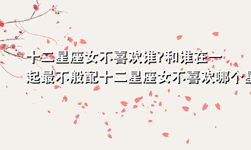 十二星座女不喜欢谁?和谁在一起最不般配十二星座女不喜欢哪个星座女