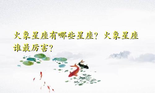 火象星座有哪些星座？火象星座谁最厉害？