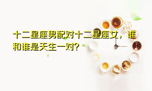 十二星座男配对十二星座女，谁和谁是天生一对？