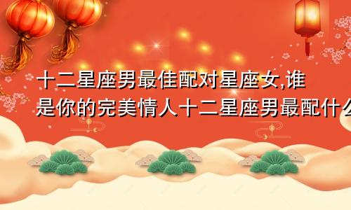 十二星座男最佳配对星座女,谁是你的完美情人十二星座男最配什么星座女