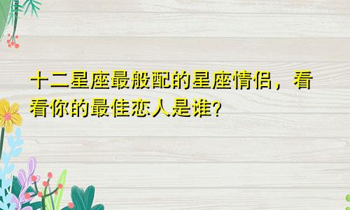 十二星座最般配的星座情侣，看看你的最佳恋人是谁？