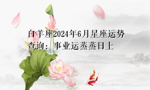 白羊座2024年6月星座运势查询:事业运蒸蒸日上