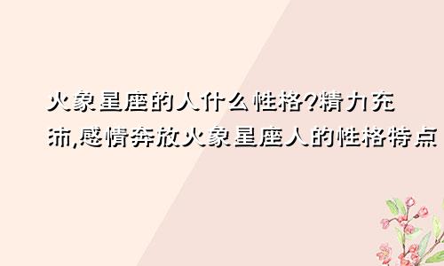 火象星座的人什么性格?精力充沛,感情奔放火象星座人的性格特点