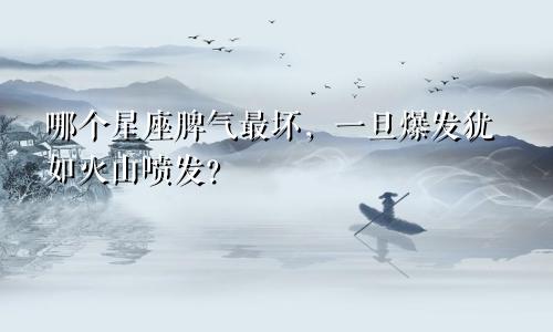 哪个星座脾气最坏，一旦爆发犹如火山喷发？