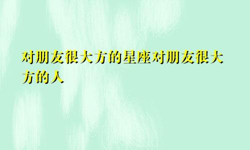 对朋友很大方的星座对朋友很大方的人