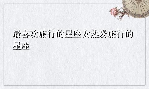 最喜欢旅行的星座女热爱旅行的星座