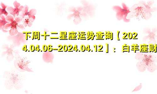 下周十二星座运势查询【2024.04.06-2024.04.12】:白羊座财运大吉大利
