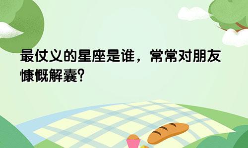 最仗义的星座是谁，常常对朋友慷慨解囊？