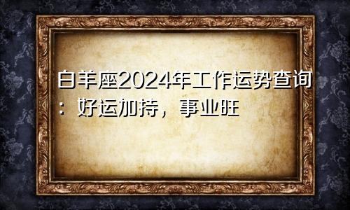 白羊座2024年工作运势查询：好运加持，事业旺