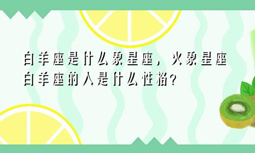 白羊座是什么象星座，火象星座白羊座的人是什么性格？