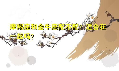 摩羯座和金牛座配不配?适合在一起吗?