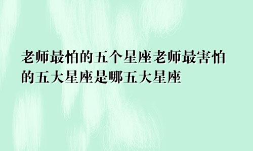 老师最怕的五个星座老师最害怕的五大星座是哪五大星座