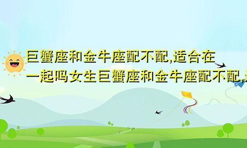 巨蟹座和金牛座配不配,适合在一起吗女生巨蟹座和金牛座配不配,适合在一起吗