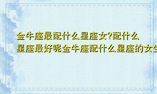 金牛座最配什么星座女?配什么星座最好呢金牛座配什么星座的女生