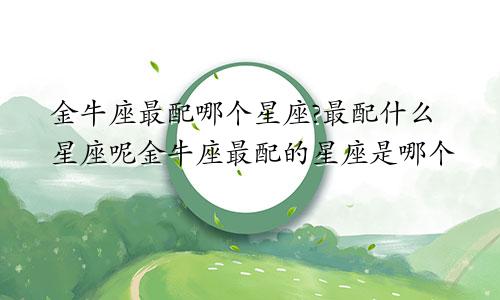 金牛座最配哪个星座?最配什么星座呢金牛座最配的星座是哪个