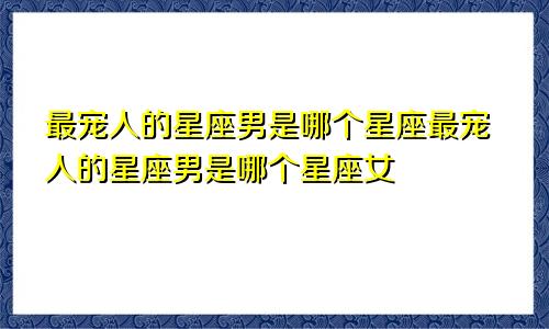 最宠人的星座男是哪个星座最宠人的星座男是哪个星座女