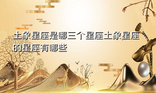 土象星座是哪三个星座土象星座的星座有哪些