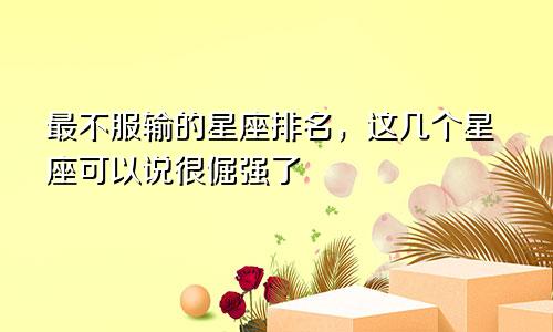 最不服输的星座排名，这几个星座可以说很倔强了