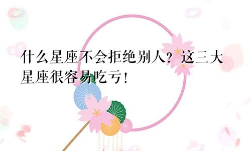 什么星座不会拒绝别人？这三大星座很容易吃亏！