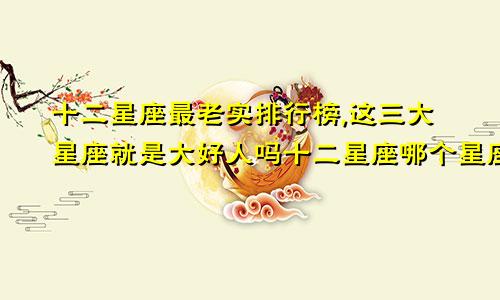 十二星座最老实排行榜,这三大星座就是大好人吗十二星座哪个星座最老实
