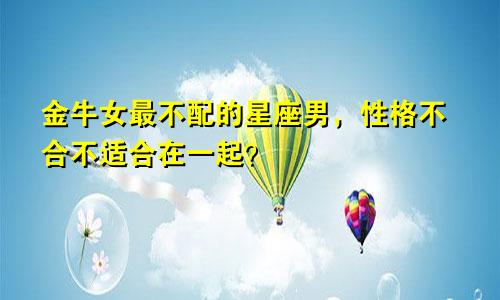 金牛女最不配的星座男,性格不合不适合在一起?
