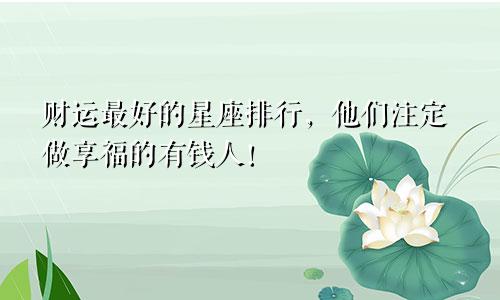 财运最好的星座排行，他们注定做享福的有钱人！