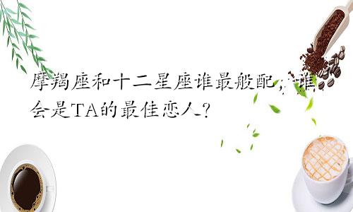 摩羯座和十二星座谁最般配,谁会是TA的最佳恋人?