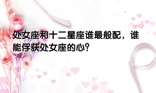 处女座和十二星座谁最般配，谁能俘获处女座的心？