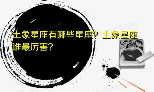 土象星座有哪些星座？土象星座谁最厉害？
