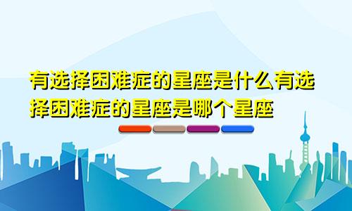有选择困难症的星座是什么有选择困难症的星座是哪个星座