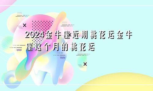 2024金牛座近期桃花运金牛座这个月的桃花运