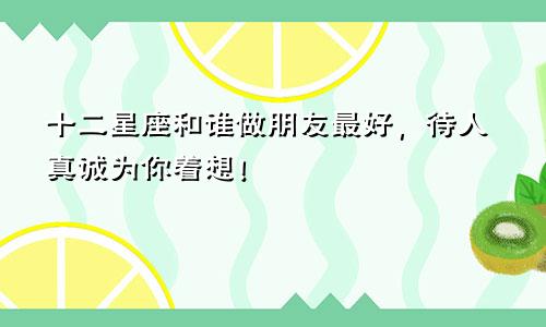 十二星座和谁做朋友最好，待人真诚为你着想！