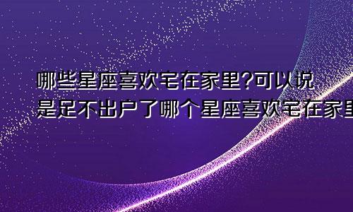 哪些星座喜欢宅在家里?可以说是足不出户了哪个星座喜欢宅在家里