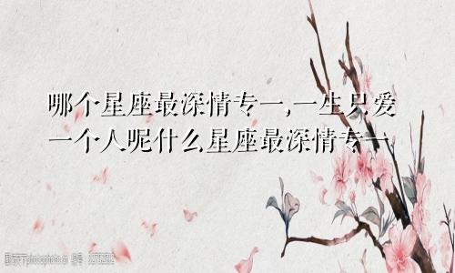 哪个星座最深情专一,一生只爱一个人呢什么星座最深情专一